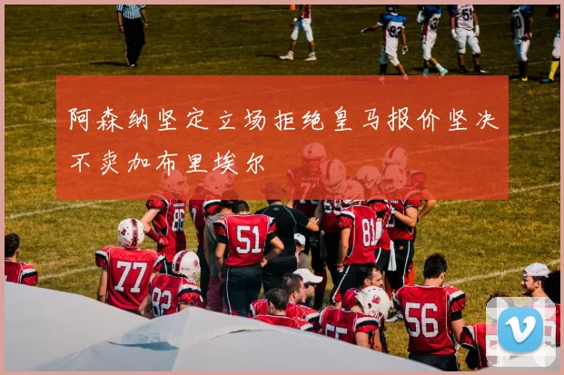 阿森纳坚定立场拒绝皇马报价坚决不卖加布里埃尔