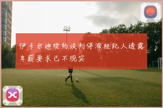 伊卡尔迪续约谈判停滞经纪人透露年薪要求已不现实