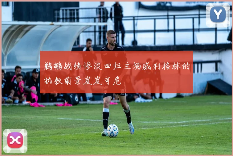 鹈鹕战绩惨淡回归主场威利格林的执教前景岌岌可危