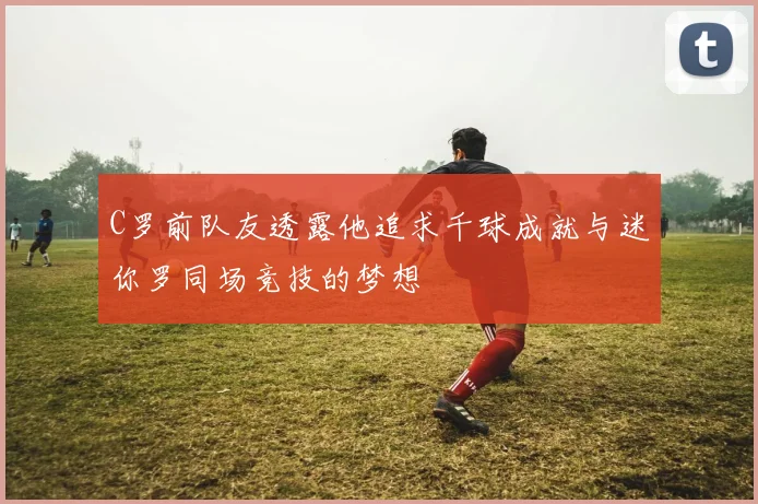 C罗前队友透露他追求千球成就与迷你罗同场竞技的梦想