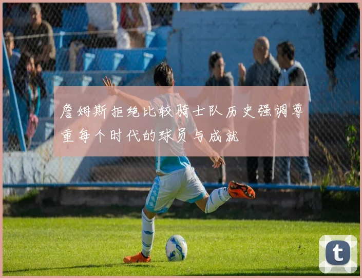 詹姆斯拒绝比较骑士队历史强调尊重每个时代的球员与成就