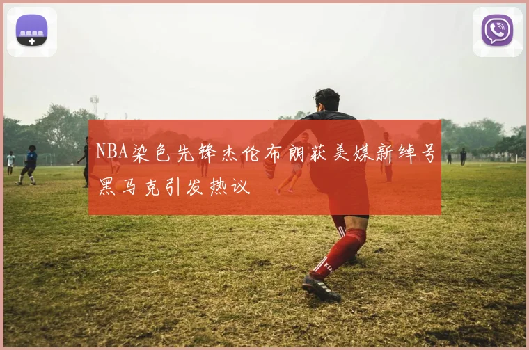 NBA染色先锋杰伦布朗获美媒新绰号黑马克引发热议