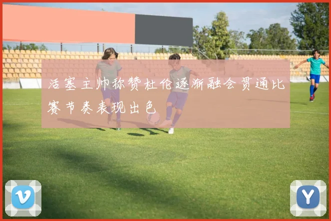 活塞主帅称赞杜伦逐渐融会贯通比赛节奏表现出色