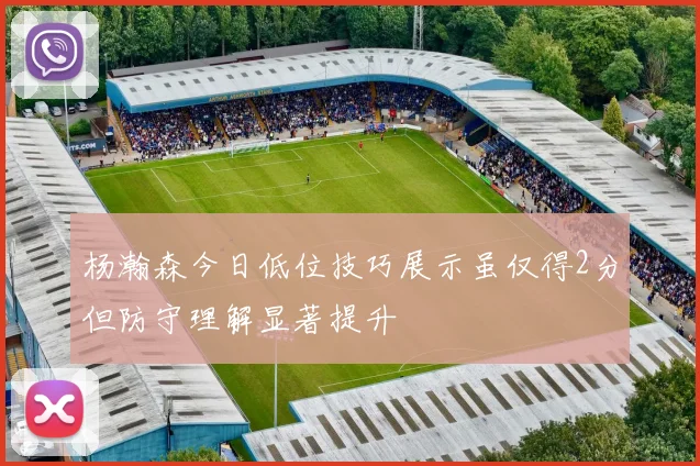 杨瀚森今日低位技巧展示虽仅得2分但防守理解显著提升